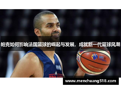 帕克如何影响法国篮球的崛起与发展,成就新一代篮球风潮 帕克如何影响法国篮球的崛起与发展,成就新一代篮球风潮